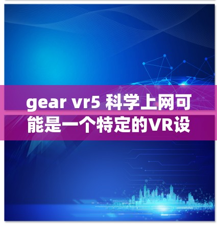 gear vr5 科学上网可能是一个特定的VR设备或产品,具体信息可能需要更多上下文来明确。以下是一些可能的解释和步骤 gear vr5 科学上网可能是一个特定的VR设备或产品,具体信息可能需要更多上下文来明确。以下是一些可能的解释和步骤