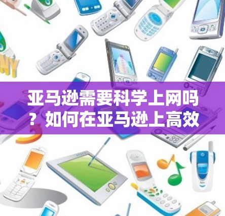 亚马逊需要科学上网吗?如何在亚马逊上高效运营? 亚马逊需要科学上网吗?如何在亚马逊上高效运营?