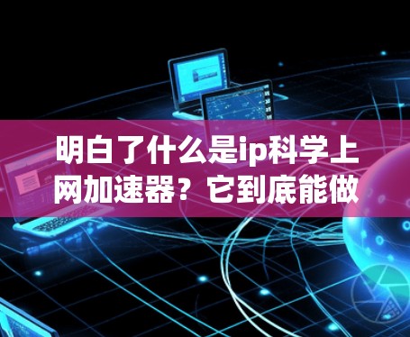明白了什么是ip科学上网加速器?它到底能做些什么? 明白了什么是ip科学上网加速器?它到底能做些什么?