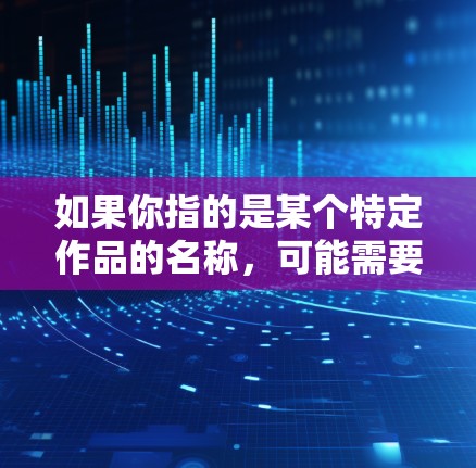 如果你指的是某个特定作品的名称,可能需要更多的上下文信息来准确回答。如果你是泛指这类作品,可以提供更多的背景信息,我会尽力帮你解答 如果你指的是某个特定作品的名称,可能需要更多的上下文信息来准确回答。如果你是泛指这类作品,可以提供更多的背景信息,我会尽力帮你解答
