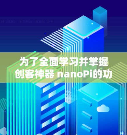 为了全面学习并掌握创客神器 nanoPi的功能和使用，可以按照以下步骤进行