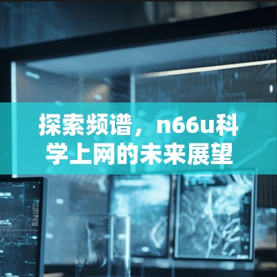 探索频谱,n66u科学上网的未来展望 探索频谱,n66u科学上网的未来展望