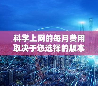 科学上网的每月费用取决于您选择的版本以及您使用的时长、内容和是否需要特定的服务。以下是一些常见的科学上网价格结构 科学上网的每月费用取决于您选择的版本以及您使用的时长、内容和是否需要特定的服务。以下是一些常见的科学上网价格结构
