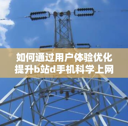 如何通过用户体验优化提升b站d手机科学上网的吸引力 如何通过用户体验优化提升b站d手机科学上网的吸引力