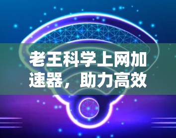 老王科学上网加速器,助力高效上网的贴心选择 老王科学上网加速器,助力高效上网的贴心选择