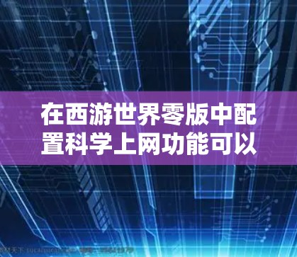 在西游世界零版中配置科学上网功能可以优化游戏性能,使游戏运行更流畅。以下是一些关于科学上网配置的实用信息和步骤 在西游世界零版中配置科学上网功能可以优化游戏性能,使游戏运行更流畅。以下是一些关于科学上网配置的实用信息和步骤