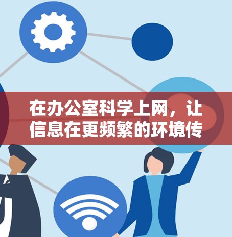 在办公室科学上网,让信息在更频繁的环境传播更高效 在办公室科学上网,让信息在更频繁的环境传播更高效