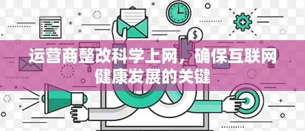 运营商整改科学上网,确保互联网健康发展的关键 运营商整改科学上网,确保互联网健康发展的关键