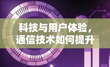 科技与用户体验，通信技术如何提升我们的生活