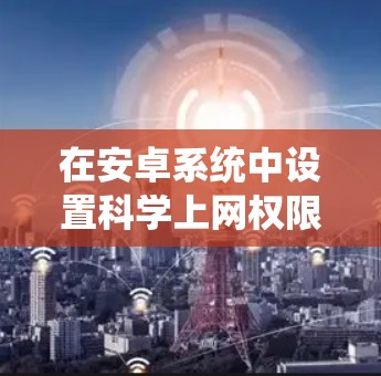 在安卓系统中设置科学上网权限，通常需要使用权限管理器，如权限大师，来管理文件和网络权限。以下是详细的步骤