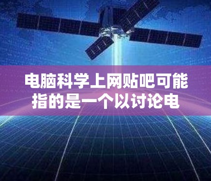 电脑科学上网贴吧可能指的是一个以讨论电脑科学相关问题、分享学习经验和寻找资源的网络论坛或社区。如果你指的是某个特定的电脑科学论坛,可以提供更多信息,我可以帮你进一步解答 电脑科学上网贴吧可能指的是一个以讨论电脑科学相关问题、分享学习经验和寻找资源的网络论坛或社区。如果你指的是某个特定的电脑科学论坛,可以提供更多信息,我可以帮你进一步解答