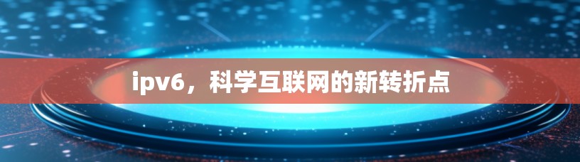 ipv6,科学互联网的新转折点 ipv6,科学互联网的新转折点