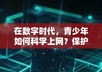在数字时代,青少年如何科学上网?保护个人信息,培养健康习惯 在数字时代,青少年如何科学上网?保护个人信息,培养健康习惯