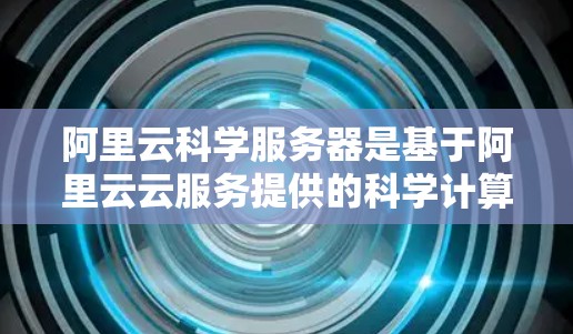 阿里云科学服务器是基于阿里云云服务提供的科学计算平台，专为科学计算需求设计，具备高性能、高可用性和强大的计算能力。以下是关于阿里云科学服务器的详细信息