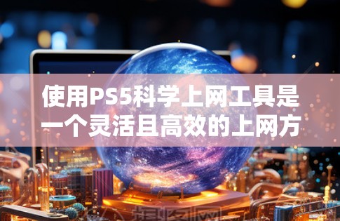 使用PS5科学上网工具是一个灵活且高效的上网方式，适合喜欢电脑操作和网络探索的人。以下是一些具体的步骤和注意事项