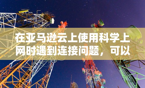 在亚马逊云上使用科学上网时遇到连接问题，可以按照以下步骤进行排查和解决