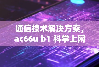 通信技术解决方案,ac66u b1 科学上网系统 通信技术解决方案,ac66u b1 科学上网系统