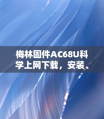 梅林固件AC68U科学上网下载，安装、配置与使用指南