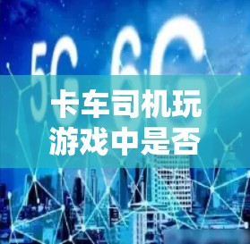 卡车司机玩游戏中是否需要科学上网,这取决于游戏的具体设计和类型 卡车司机玩游戏中是否需要科学上网,这取决于游戏的具体设计和类型