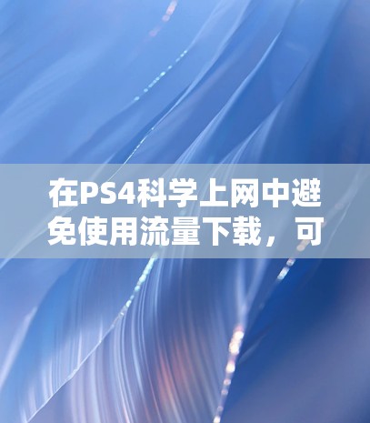在PS4科学上网中避免使用流量下载,可以按照以下步骤操作 在PS4科学上网中避免使用流量下载,可以按照以下步骤操作