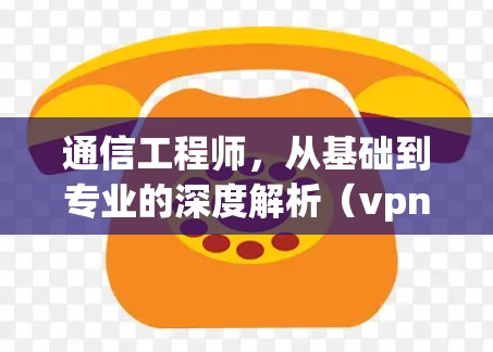 通信工程师,从基础到专业的深度解析(vpn设备) 通信工程师,从基础到专业的深度解析(vpn设备)