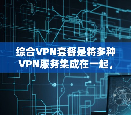 综合VPN套餐是将多种VPN服务集成在一起，提供高效、安全的网络访问解决方案。以下是一个综合VPN套餐的详细分析和使用指南